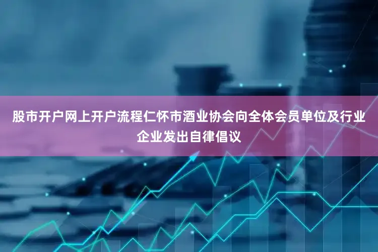 股市开户网上开户流程仁怀市酒业协会向全体会员单位及行业企业发出自律倡议