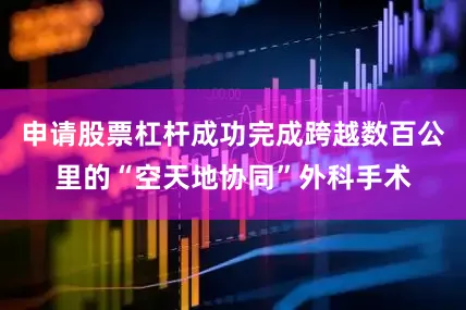 申请股票杠杆成功完成跨越数百公里的“空天地协同”外科手术