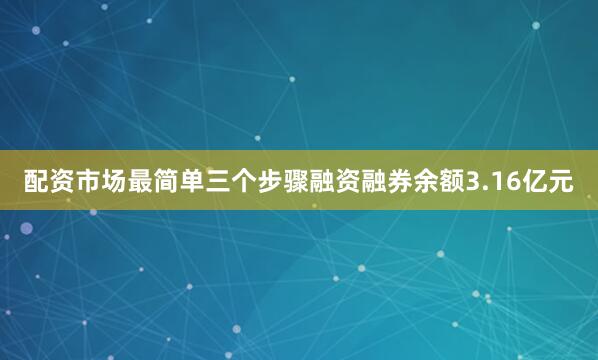 配资市场最简单三个步骤融资融券余额3.16亿元