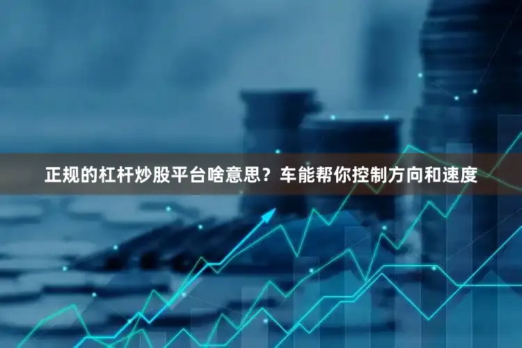 正规的杠杆炒股平台啥意思？车能帮你控制方向和速度
