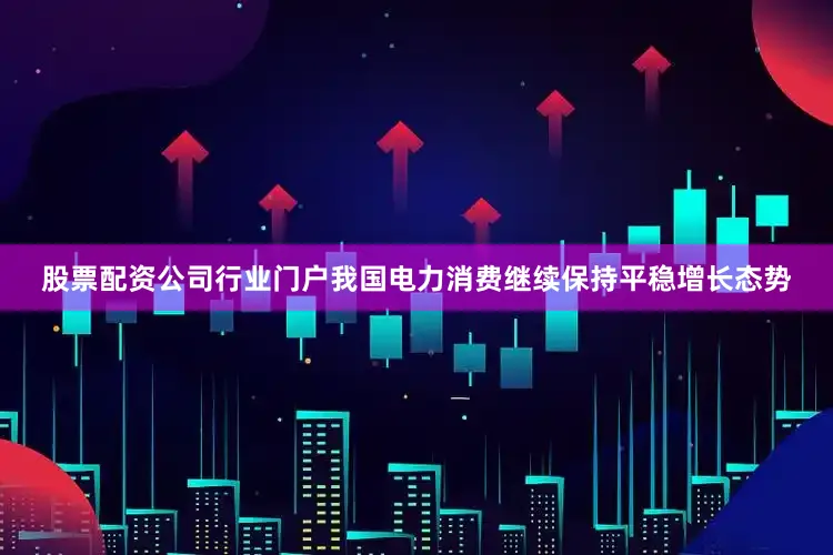 股票配资公司行业门户我国电力消费继续保持平稳增长态势