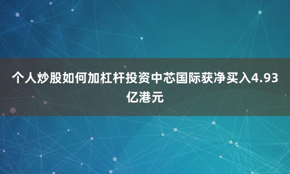 个人炒股如何加杠杆投资中芯国际获净买入4.93亿港元