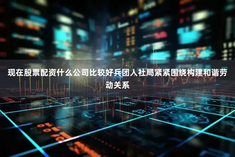 现在股票配资什么公司比较好兵团人社局紧紧围绕构建和谐劳动关系