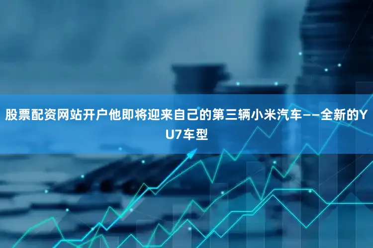 股票配资网站开户他即将迎来自己的第三辆小米汽车——全新的YU7车型