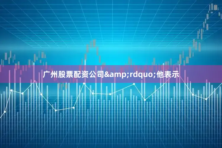 广州股票配资公司&rdquo;他表示