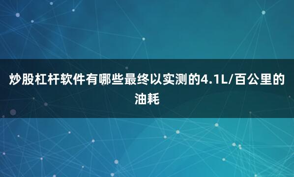 炒股杠杆软件有哪些最终以实测的4.1L/百公里的油耗