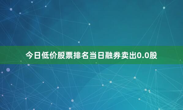 今日低价股票排名当日融券卖出0.0股