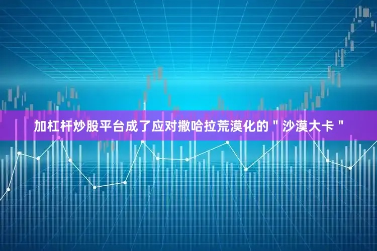 加杠杆炒股平台成了应对撒哈拉荒漠化的＂沙漠大卡＂