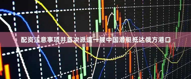 配资注意事项并首次派遣一艘中国潜艇抵达俄方港口