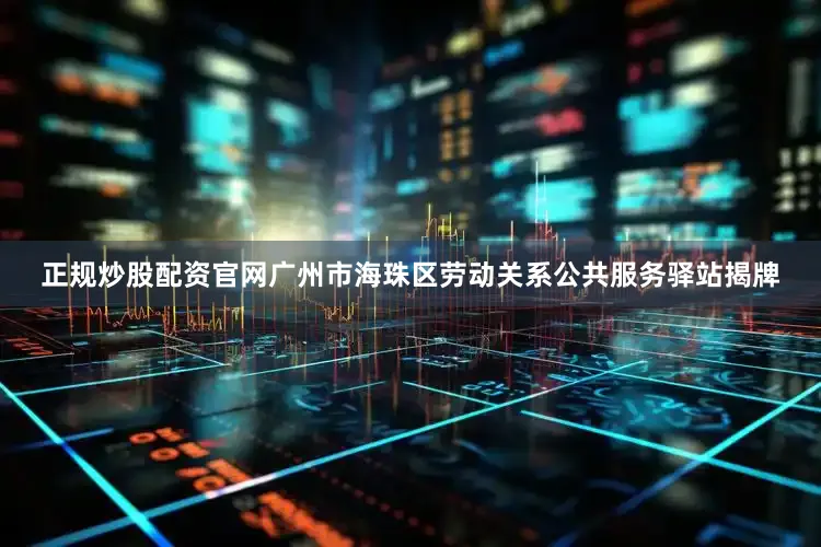 正规炒股配资官网广州市海珠区劳动关系公共服务驿站揭牌