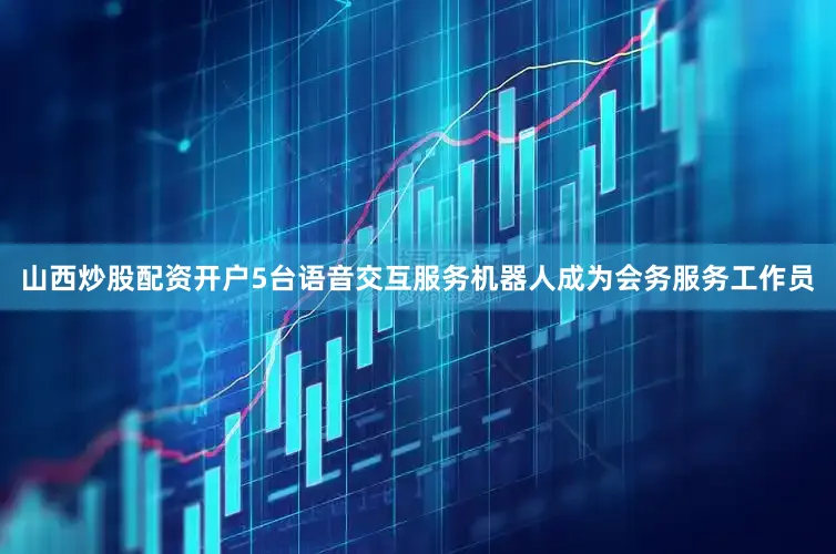 山西炒股配资开户5台语音交互服务机器人成为会务服务工作员