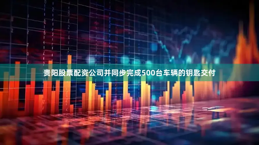 贵阳股票配资公司并同步完成500台车辆的钥匙交付