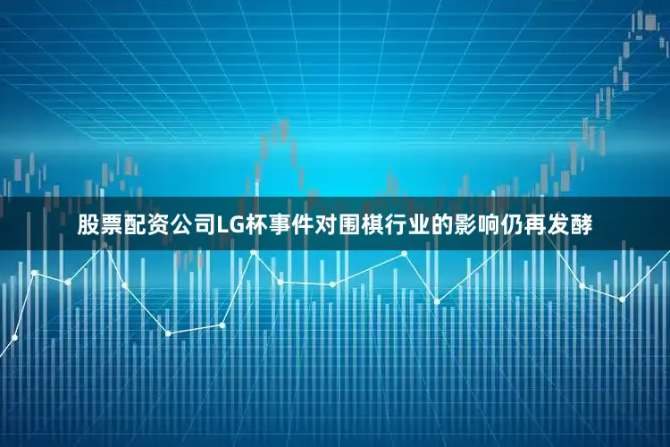 股票配资公司LG杯事件对围棋行业的影响仍再发酵