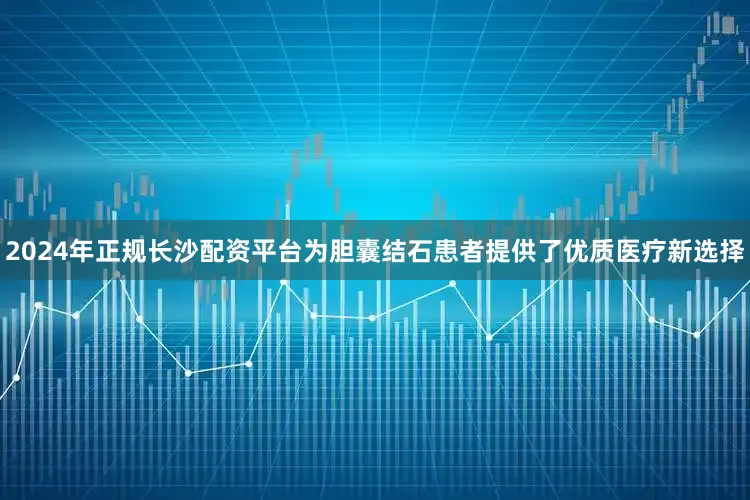 2024年正规长沙配资平台为胆囊结石患者提供了优质医疗新选择