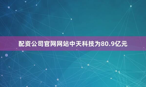 配资公司官网网站中天科技为80.9亿元