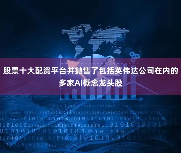 股票十大配资平台并抛售了包括英伟达公司在内的多家AI概念龙头股