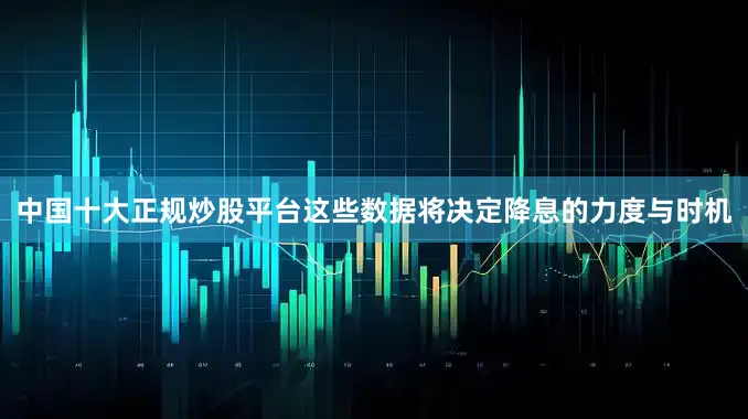中国十大正规炒股平台这些数据将决定降息的力度与时机